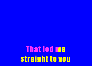 That led me
straight to you