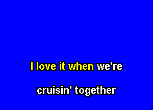 I love it when we're

cruisin' together