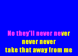 No they'll never never
neuerneuer
take that awanirom me