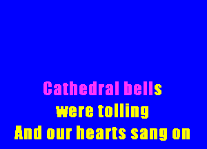 cathedral hells
were tolling
And our hearts sang 0n