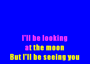 I'll be looking
at the moon
But I'll be seeinwuu