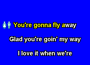 M You're gonna fly away

Glad you're goin' my way

I love it when we're