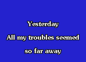 Yesterd ay

All my troubles seemed

so far away