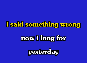 I said something wrong

now I long for

yesterd ay