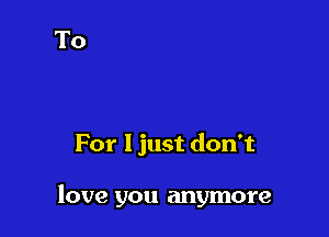 For I just don't

love you anymore