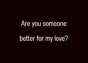 Are you someone

better for my love?