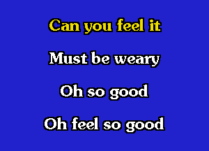 Can you feel it

Must be weary
Oh so good

Oh feel so good