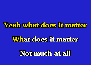 Yeah what does it matter
What does it matter

Not much at all