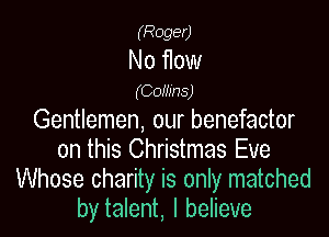 (Roger)

No flow
(Coinns)

Gentlemen, our benefactor
on this Christmas Eve
Whose charity is only matched
by talent, I believe