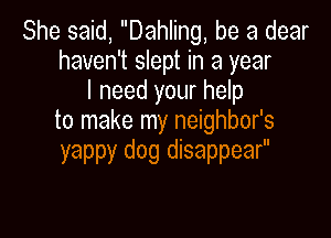 She said, Dahling, be a dear
haven't slept in a year
I need your help

to make my neighbor's
yappy dog disappear