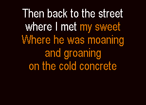 Then back to the street
where I met my sweet
Where he was moaning

and groaning
on the cold concrete
