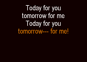 Today for you
tomorrow for me
Today for you

tomorrow--- for me!