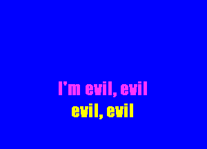 I'm evil, euil
euil, euil