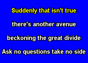 Suddenly that isn't true
there's another avenue
beckoning the great divide

Ask no questions take no side