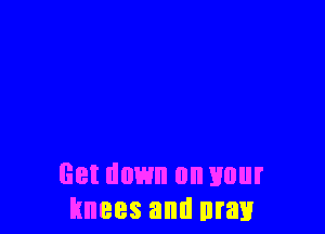 Get down on your
knees and may