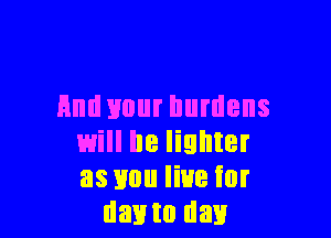 And your burdens

will be lighter
as you live for
day to day
