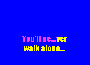 You'll ne...uer
walk alone...