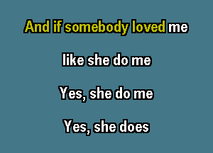 And if somebody loved me

like she do me
Yes, she do me

Yes, she does