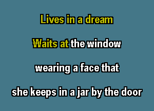Lives in a dream
Waits at the window

wearing a face that

she keeps in a jar by the door