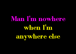 Man I'm nowhere
When I'm
anywhere else