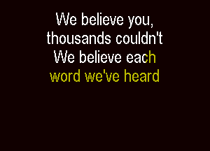 We believe you,
thousands couldn't
We believe each

word we've heard