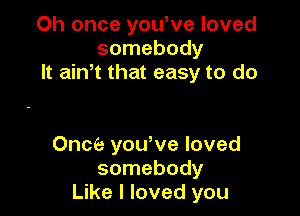 Oh once yowve loved
somebody
It aiNt that easy to do

Once yowve loved
somebody
Like I loved you