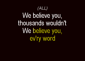 (ALL)
We believe you,
thousands wouldn't

We believe you,
ev'ry word