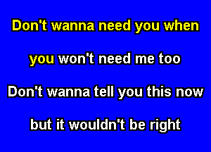 Don't wanna need you when
you won't need me too
Don't wanna tell you this now

but it wouldn't be right