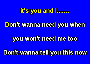 it's you and l .......
Don't wanna need you when

you won't need me too

Don't wanna tell you this now