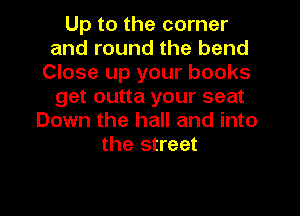 Up to the corner
and round the bend
Close up your books
get outta your seat
Down the hall and into
the street
