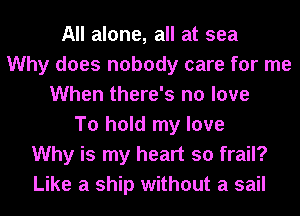 All alone, all at sea
Why does nobody care for me
When there's no love
To hold my love
Why is my heart so frail?
Like a ship without a sail
