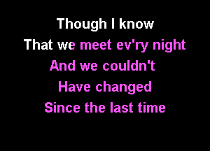 Though I know
That we meet ev'ry night
And we couldn't

Have changed
Since the last time