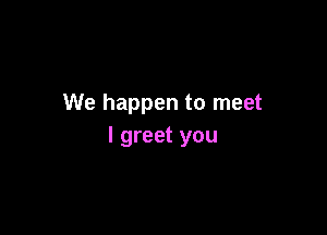 We happen to meet

I greet you