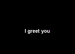 l greet you