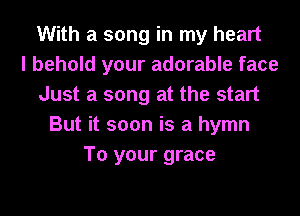 With a song in my heart
I behold your adorable face
Just a song at the start
But it soon is a hymn
To your grace
