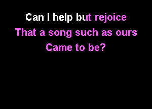 Can I help but rejoice
That a song such as ours
Came to be?
