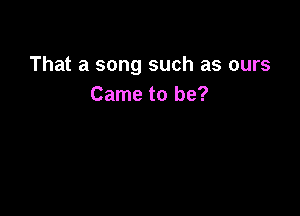 That a song such as ours
Came to be?