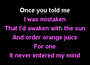 Once you told me
I was mistaken
That I'd awaken with the sun
And order orange juice
Forone
It never entered my mind