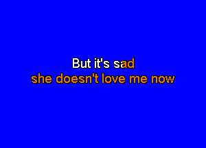 But it's sad

she doesn't love me now