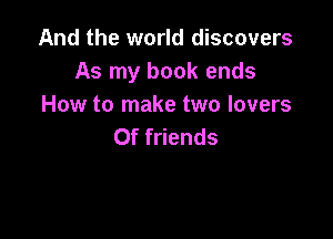 And the world discovers
As my book ends
How to make two lovers

0f friends