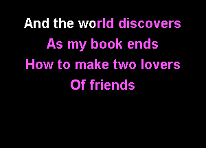 And the world discovers
As my book ends
How to make two lovers

0f friends