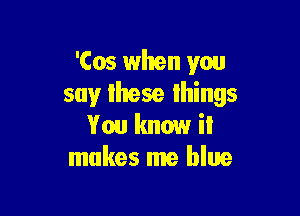 'Cos when you
say lhese lhings

You know il
makes me blue
