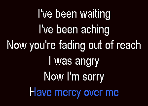 I've been waiting
I've been aching
Now you're fading out of reach

I was angry
Now l'r