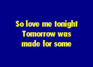 So love me tonight

Tomorrow was
made for some