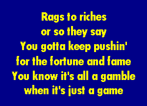 Rags Io riches
or so theyr say
You golla keep pushin'
lor the lorlune and lame

You know it's all a gamble
when it's iusi a game