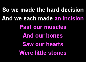 So we made the hard decision
And we each made an incision
Past our muscles
And our bones
Saw our hearts
Were little stones