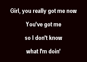 Girl, you really got me now

You've got me
so I don't know

what I'm doin'