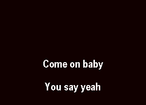 Come on baby

You say yeah