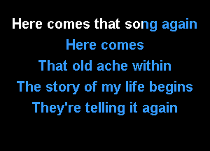 Here comes that song again
Here comes
That old ache within
The story of my life begins
They're telling it again