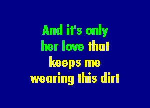 And il's only
her love that

keeps me
wearing lhis dirl